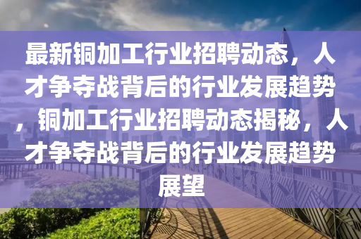 最新銅加工行業(yè)招聘動(dòng)態(tài)，人才爭(zhēng)奪戰(zhàn)背后的行業(yè)發(fā)展趨勢(shì)，銅加工行業(yè)招聘動(dòng)態(tài)揭秘，人才爭(zhēng)奪戰(zhàn)背后的行業(yè)發(fā)展趨勢(shì)展望